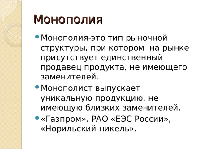 Монополия Монополия-это тип рыночной структуры, при котором на рынке присутствует единственный продавец продукта, не имеющего заменителей. Монополист выпускает уникальную продукцию, не имеющую близких заменителей. «Газпром», РАО «ЕЭС России», «Норильский никель». 