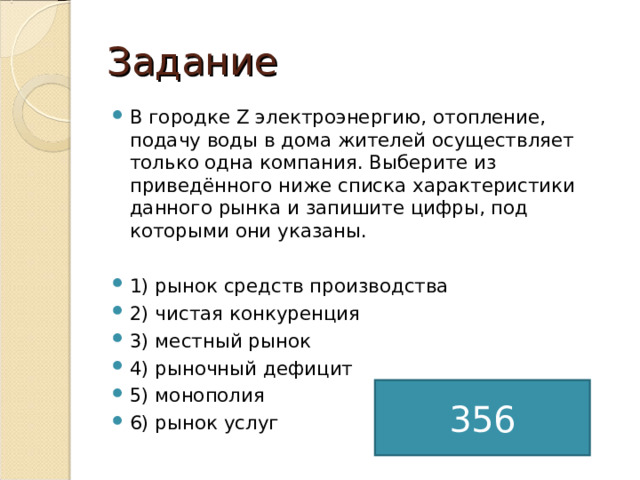 Задание В городке Z электроэнергию, отопление, подачу воды в дома жителей осуществляет только одна компания. Выберите из приведённого ниже списка характеристики данного рынка и запишите цифры, под которыми они указаны.  1) рынок средств производства 2) чистая конкуренция 3) местный рынок 4) рыночный дефицит 5) монополия 6) рынок услуг  356 