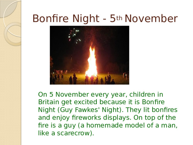 Bonfire Night - 5 th November On 5 November every year, children in Britain get excited because it is Bonfire Night (Guy Fawkes' Night). They lit bonfires and enjoy fireworks displays. On top of the fire is a guy (a homemade model of a man, like a scarecrow). 
