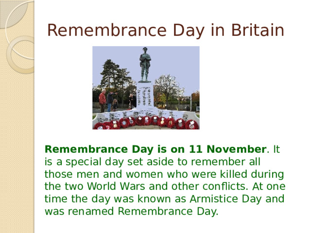 Remembrance Day in Britain Remembrance Day is on  11 November . It is a special day set aside to remember all those men and women who were killed during the two World Wars and other conflicts. At one time the day was known as Armistice Day and was renamed Remembrance Day.  