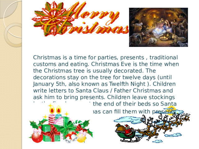 Christmas is a time for parties, presents , traditional customs and eating. Christmas Eve is the time when the Christmas tree is usually decorated. The decorations stay on the tree for twelve days (until January 5th, also known as Twelfth Night ). Children write letters to Santa Claus / Father Christmas and ask him to bring presents. Children leave stockings by the fireplace or at the end of their beds so Santa Claus / Father Christmas can fill them with presents . 