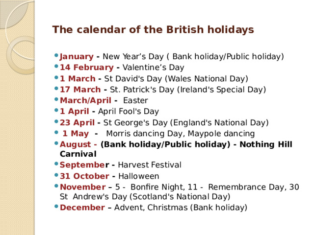 The calendar of the British holidays   January - New Year’s Day ( Bank holiday/Public holiday) 14 February - Valentine’s Day 1 March - St David's Day (Wales National Day) 17 March - St. Patrick's Day (Ireland's Special Day) March/April - Easter 1 April - April Fool's Day 23 April - St George's Day (England's National Day)  1 May - Morris dancing Day, Maypole dancing August - (Bank holiday/Public holiday) - Nothing Hill Carnival Septembe r - Harvest Festival 31 October - Halloween November – 5 - Bonfire Night, 11 - Remembrance Day, 30 St Andrew's Day (Scotland's National Day) December – Advent, Christmas (Bank holiday) 