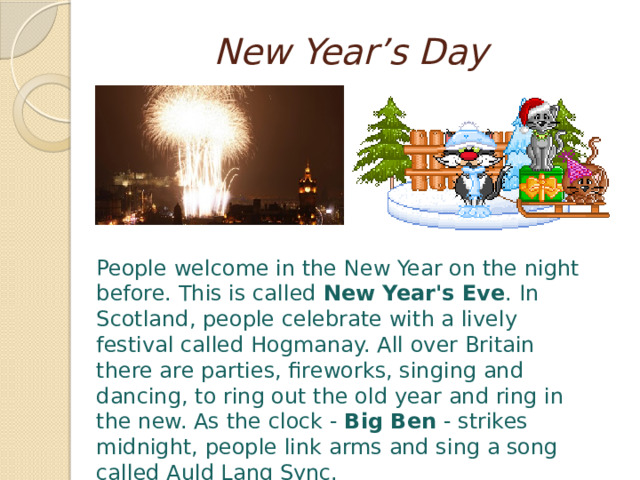  New Year’s Day People welcome in the New Year on the night before. This is called New Year's Eve . In Scotland, people celebrate with a lively festival called Hogmanay. All over Britain there are parties, fireworks, singing and dancing, to ring out the old year and ring in the new. As the clock - Big Ben - strikes midnight, people link arms and sing a song called Auld Lang Sync. 
