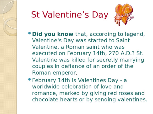  St Valentine’s Day Did you know that, according to legend, Valentine's Day was started to Saint Valentine, a Roman saint who was executed on February 14th, 270 A.D.? St. Valentine was killed for secretly marrying couples in defiance of an order of the Roman emperor . February 14th is Valentines Day - a worldwide celebration of love and romance, marked by giving red roses and chocolate hearts or by sending valentines. 