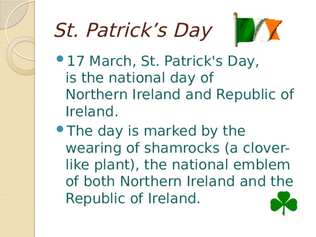 St. Patrick’s Day 17 March, St. Patrick's Day,  is the national day of  Northern Ireland and Republic of Ireland. The day is marked by the wearing of shamrocks (a clover-like plant), the national emblem of both Northern Ireland and the Republic of Ireland. 