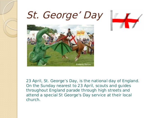 St. George’ Day 23 April, St. George’s Day, is the national day of England. On the Sunday nearest to 23 April, scouts and guides throughout England parade through high streets and attend a special St George's Day service at their local church. 