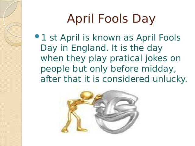  April Fools Day 1 st April is known as April Fools Day in England. It is the day when they play pratical jokes on people but only before midday, after that it is considered unlucky.   