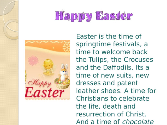 Easter is the time of springtime festivals, a time to welcome back the Tulips, the Crocuses and the Daffodils. Its a time of new suits, new dresses and patent leather shoes. A time for Christians to celebrate the life, death and resurrection of Christ. And a time of chocolate bunnies, marshmallow chicks , and colored eggs ! 