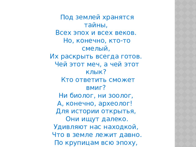 Под землей хранятся тайны, Всех эпох и всех веков. Но, конечно, кто-то смелый, Их раскрыть всегда готов. Чей этот меч, а чей этот клык?  Кто ответить сможет вмиг? Ни биолог, ни зоолог, А, конечно, археолог! Для истории открытья,  Они ищут далеко. Удивляют нас находкой,  Что в земле лежит давно. По крупицам всю эпоху,  Создадут они легко. Наших предков клад находят, И дарят нам они его. 