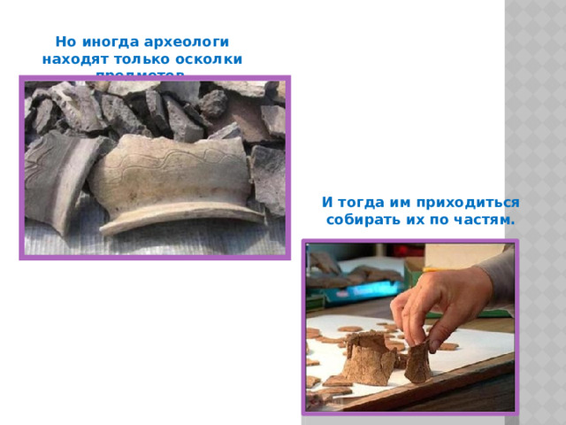 Но иногда археологи находят только осколки предметов. И тогда им приходиться собирать их по частям. 