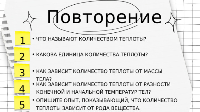 Повторение 1 ЧТО НАЗЫВАЮТ КОЛИЧЕСТВОМ ТЕПЛОТЫ? ЧТО НАЗЫВАЮТ КОЛИЧЕСТВОМ ТЕПЛОТЫ? 2 КАКОВА ЕДИНИЦА КОЛИЧЕСТВА ТЕПЛОТЫ? КАКОВА ЕДИНИЦА КОЛИЧЕСТВА ТЕПЛОТЫ? 3 КАК ЗАВИСИТ КОЛИЧЕСТВО ТЕПЛОТЫ ОТ МАССЫ ТЕЛА? КАК ЗАВИСИТ КОЛИЧЕСТВО ТЕПЛОТЫ ОТ МАССЫ ТЕЛА? 4 КАК ЗАВИСИТ КОЛИЧЕСТВО ТЕПЛОТЫ ОТ РАЗНОСТИ КОНЕЧНОЙ И НАЧАЛЬНОЙ ТЕМПЕРАТУР ТЕЛ? КАК ЗАВИСИТ КОЛИЧЕСТВО ТЕПЛОТЫ ОТ РАЗНОСТИ КОНЕЧНОЙ И НАЧАЛЬНОЙ ТЕМПЕРАТУР ТЕЛ? 5 ОПИШИТЕ ОПЫТ, ПОКАЗЫВАЮЩИЙ, ЧТО КОЛИЧЕСТВО ТЕПЛОТЫ ЗАВИСИТ ОТ РОДА ВЕЩЕСТВА. ОПИШИТЕ ОПЫТ, ПОКАЗЫВАЮЩИЙ, ЧТО КОЛИЧЕСТВО ТЕПЛОТЫ ЗАВИСИТ ОТ РОДА ВЕЩЕСТВА. 