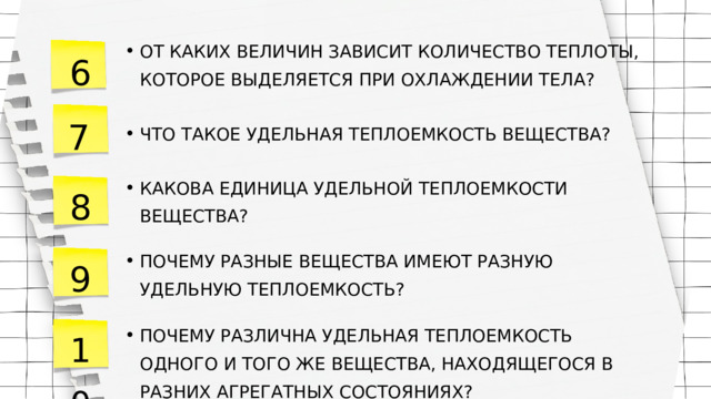 ОТ КАКИХ ВЕЛИЧИН ЗАВИСИТ КОЛИЧЕСТВО ТЕПЛОТЫ, КОТОРОЕ ВЫДЕЛЯЕТСЯ ПРИ ОХЛАЖДЕНИИ ТЕЛА? ОТ КАКИХ ВЕЛИЧИН ЗАВИСИТ КОЛИЧЕСТВО ТЕПЛОТЫ, КОТОРОЕ ВЫДЕЛЯЕТСЯ ПРИ ОХЛАЖДЕНИИ ТЕЛА? 6 7 ЧТО ТАКОЕ УДЕЛЬНАЯ ТЕПЛОЕМКОСТЬ ВЕЩЕСТВА? ЧТО ТАКОЕ УДЕЛЬНАЯ ТЕПЛОЕМКОСТЬ ВЕЩЕСТВА? КАКОВА ЕДИНИЦА УДЕЛЬНОЙ ТЕПЛОЕМКОСТИ ВЕЩЕСТВА? КАКОВА ЕДИНИЦА УДЕЛЬНОЙ ТЕПЛОЕМКОСТИ ВЕЩЕСТВА? 8 9 ПОЧЕМУ РАЗНЫЕ ВЕЩЕСТВА ИМЕЮТ РАЗНУЮ УДЕЛЬНУЮ ТЕПЛОЕМКОСТЬ? ПОЧЕМУ РАЗНЫЕ ВЕЩЕСТВА ИМЕЮТ РАЗНУЮ УДЕЛЬНУЮ ТЕПЛОЕМКОСТЬ? 10 ПОЧЕМУ РАЗЛИЧНА УДЕЛЬНАЯ ТЕПЛОЕМКОСТЬ ОДНОГО И ТОГО ЖЕ ВЕЩЕСТВА, НАХОДЯЩЕГОСЯ В РАЗНИХ АГРЕГАТНЫХ СОСТОЯНИЯХ? ПОЧЕМУ РАЗЛИЧНА УДЕЛЬНАЯ ТЕПЛОЕМКОСТЬ ОДНОГО И ТОГО ЖЕ ВЕЩЕСТВА, НАХОДЯЩЕГОСЯ В РАЗНИХ АГРЕГАТНЫХ СОСТОЯНИЯХ? 