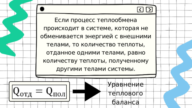 Если процесс теплообмена происходит в системе, которая не обменивается энергией с внешними телами, то количество теплоты, отданное одними телами, равно количеству теплоты, полученному другими телами системы. Уравнение теплового баланса 
