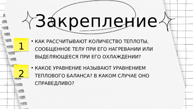 Закрепление 1 КАК РАССЧИТЫВАЮТ КОЛИЧЕСТВО ТЕПЛОТЫ, СООБЩЕННОЕ ТЕЛУ ПРИ ЕГО НАГРЕВАНИИ ИЛИ ВЫДЕЛЯЮЩЕЕСЯ ПРИ ЕГО ОХЛАЖДЕНИИ? КАК РАССЧИТЫВАЮТ КОЛИЧЕСТВО ТЕПЛОТЫ, СООБЩЕННОЕ ТЕЛУ ПРИ ЕГО НАГРЕВАНИИ ИЛИ ВЫДЕЛЯЮЩЕЕСЯ ПРИ ЕГО ОХЛАЖДЕНИИ? КАКОЕ УРАВНЕНИЕ НАЗЫВАЮТ УРАВНЕНИЕМ ТЕПЛОВОГО БАЛАНСА? В КАКОМ СЛУЧАЕ ОНО СПРАВЕДЛИВО? КАКОЕ УРАВНЕНИЕ НАЗЫВАЮТ УРАВНЕНИЕМ ТЕПЛОВОГО БАЛАНСА? В КАКОМ СЛУЧАЕ ОНО СПРАВЕДЛИВО? 2 