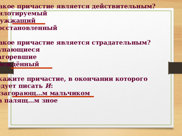 1. Какое причастие является действительным? 1) пилотируемый 2) жужжащий 3) восстановленный  2. Какое причастие является страдательным? 1) купающиеся 2) загоревшие 3) убеждённый  3. Укажите причастие, в окончании которого  следует писать И : 1) с загорающ…м мальчиком 2) на палящ…м зное   
