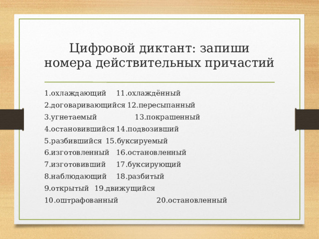 Цифровой диктант: запиши номера действительных причастий 1.охлаждающий    11.охлаждённый 2.договаривающийся   12.пересыпанный 3.угнетаемый    13.покрашенный 4.остановившийся    14.подвозивший 5.разбившийся    15.буксируемый 6.изготовленный    16.остановленный  7.изготовивший    17.буксирующий 8.наблюдающий    18.разбитый 9.открытый     19.движущийся  10.оштрафованный   20.остановленный  