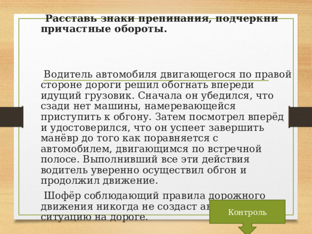 Расставь знаки препинания, подчеркни причастные обороты.  Водитель автомобиля двигающегося по правой стороне дороги решил обогнать впереди идущий грузовик. Сначала он убедился, что сзади нет машины, намеревающейся приступить к обгону. Затем посмотрел вперёд и удостоверился, что он успеет завершить манёвр до того как поравняется с автомобилем, двигающимся по встречной полосе. Выполнивший все эти действия водитель уверенно осуществил обгон и продолжил движение.  Шофёр соблюдающий правила дорожного движения никогда не создаст аварийную ситуацию на дороге. Контроль  