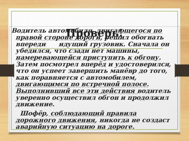 Проверь! Водитель автомобиля, двигающегося по правой стороне дороги , решил обогнать впереди идущий грузовик. Сначала он убедился, что сзади нет машины, намеревающейся приступить к обгону . Затем посмотрел вперёд и удостоверился, что он успеет завершить манёвр до того, как поравняется с автомобилем, двигающимся по встречной полосе . Выполнивший все эти действия водитель уверенно осуществил обгон и продолжил движение.  Шофёр, соблюдающий правила дорожного движения , никогда не создаст аварийную ситуацию на дороге. 