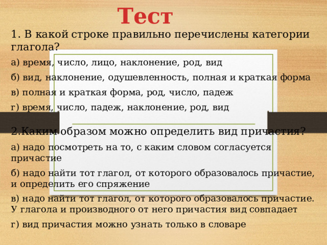 Тест 1. В какой строке правильно перечислены категории глагола? а) время, число, лицо, наклонение, род, вид б) вид, наклонение, одушевленность, полная и краткая форма в) полная и краткая форма, род, число, падеж г) время, число, падеж, наклонение, род, вид 2.Каким образом можно определить вид причастия? а) надо посмотреть на то, с каким словом согласуется причастие б) надо найти тот глагол, от которого образовалось причастие, и определить его спряжение в) надо найти тот глагол, от которого образовалось причастие. У глагола и производного от него причастия вид совпадает г) вид причастия можно узнать только в словаре 