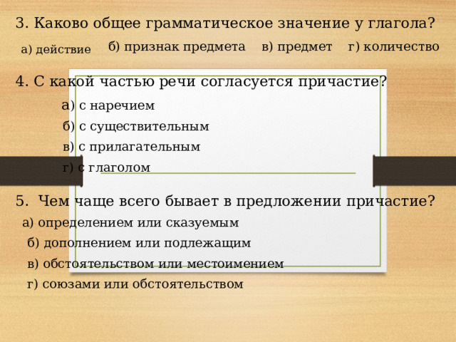 3. Каково общее грамматическое значение у глагола?  б) признак предмета в) предмет г) количество 4. С какой частью речи согласуется причастие?  а ) с наречием  б) с существительным  в) с прилагательным  г) с глаголом 5. Чем чаще всего бывает в предложении причастие?  а) определением или сказуемым  б) дополнением или подлежащим  в) обстоятельством или местоимением  г) союзами или обстоятельством а) действие 