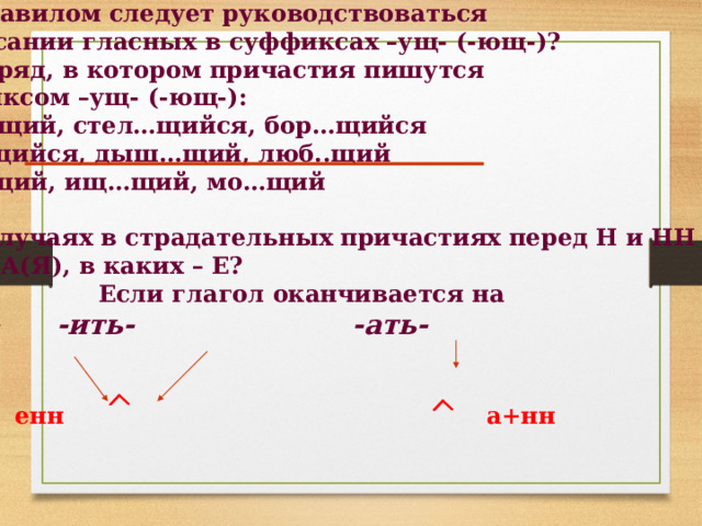 Каким правилом следует руководствоваться при написании гласных в суффиксах –ущ- (-ющ-)? Укажите ряд, в котором причастия пишутся  с суффиксом –ущ- (-ющ-): 1) бушу…щий, стел…щийся, бор…щийся 2) стро…щийся, дыш…щий, люб..щий 3) верт…щий, ищ…щий, мо…щий  В каких случаях в страдательных причастиях перед Н и НН Пишется А(Я), в каких – Е?  Если глагол оканчивается на  -еть- -ить- -ать-    енн   а+нн   