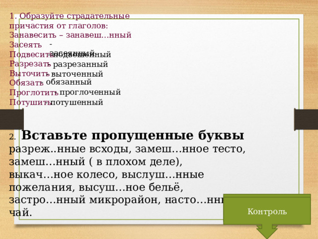 1. Образуйте страдательные причастия от глаголов: Занавесить – занавеш…нный Засеять Подвесить Разрезать Выточить Обязать Проглотить Потушить - засеянный - подвешенный - разрезанный - выточенный - обязанный - проглоченный - потушенный 2. Вставьте пропущенные буквы разреж..нные всходы, замеш…нное тесто, замеш…нный ( в плохом деле), выкач…ное колесо, выслуш…нные пожелания, высуш…ное бельё, застро…нный микрорайон, насто…нный чай. Контроль Контроль 