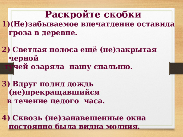  Раскройте скобки 1)(Не)забываемое впечатление оставила гроза в деревне.  2) Светлая полоса ещё (не)закрытая черной  тучей озаряла нашу спальню.  3) Вдруг полил дождь (не)прекращавшийся  в течение целого часа.  4) Сквозь (не)занавешенные окна постоянно была видна молния.  5) Раскаты грома (не)смолкавшие ни на минуту держали нас в состоянии (не)прекращающегося страха. 
