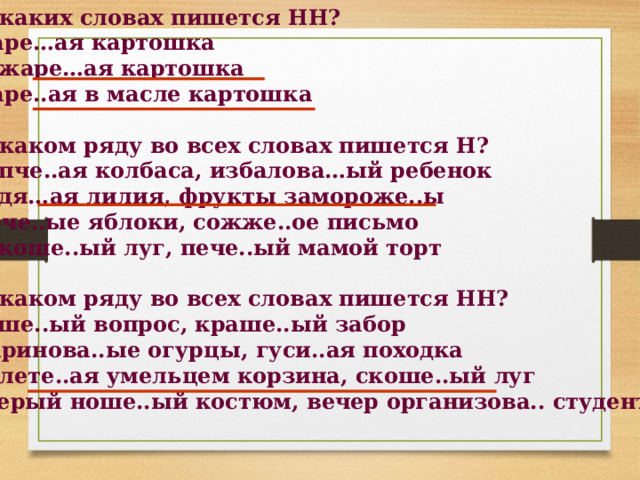 1. В каких словах пишется НН? жаре…ая картошка изжаре…ая картошка жаре..ая в масле картошка  2. В каком ряду во всех словах пишется Н? копче..ая колбаса, избалова…ый ребенок водя…ая лилия, фрукты замороже..ы моче..ые яблоки, сожже..ое письмо некоше..ый луг, пече..ый мамой торт  3. В каком ряду во всех словах пишется НН? реше..ый вопрос, краше..ый забор маринова..ые огурцы, гуси..ая походка плете..ая умельцем корзина, скоше..ый луг серый ноше..ый костюм, вечер организова.. студентами   