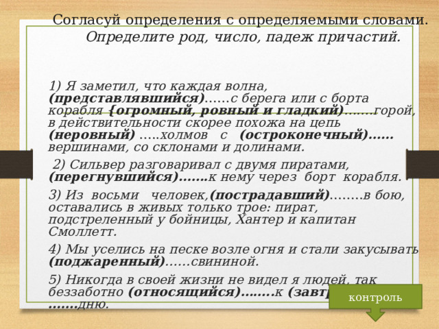 Согласуй определения с определяемыми словами.  Определите род, число, падеж причастий. 1) Я заметил, что каждая волна, (представлявшийся) …… с берега или с борта корабля {огромный, ровный  и гладкий) …….горой, в действительности скорее похожа на цепь (неровный) ….. холмов с (остроконечный)…… вершинами, со склонами и долинами.  2) Сильвер разговаривал с  двумя пиратами, (перегнувшийся)……. к нему  через борт корабля. 3) Из восьми человек, (пострадавший) …….. в бою, оставались в живых только трое: пират, подстреленный у бойницы, Хантер и капитан Смоллетт. 4) Мы уселись на песке возле огня и стали закусывать (поджаренный) ……свининой. 5) Никогда в  своей жизни не видел я людей, так беззаботно (относящийся)…….. к (завтрашний)……. дню.  контроль 