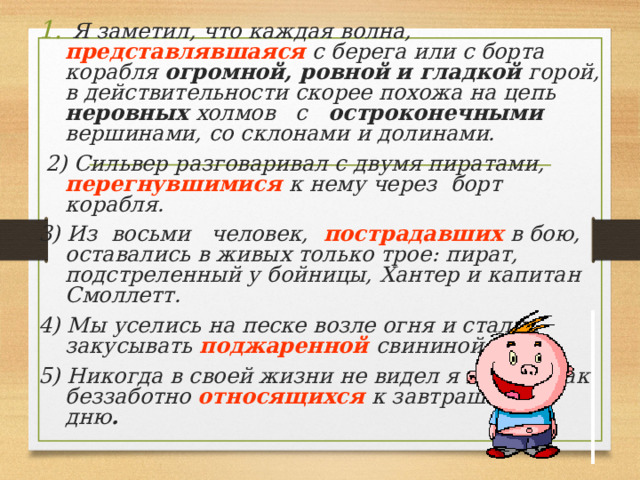  Я заметил, что каждая волна, представлявшаяся  с берега или с борта корабля огромной, ровной  и гладкой горой, в действительности скорее похожа на цепь неровных холмов с остроконечными вершинами, со склонами и долинами.  2) Сильвер разговаривал с  двумя пиратами, перегнувшимися  к нему  через борт корабля. 3) Из восьми человек,  пострадавших в бою, оставались в живых только трое: пират, подстреленный у бойницы, Хантер и капитан Смоллетт. 4) Мы уселись на песке возле огня и стали закусывать поджаренной свининой. 5) Никогда в  своей жизни не видел я людей, так беззаботно относящихся  к завтрашнему дню .  