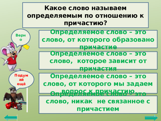 Какое слово называем определяемым по отношению к причастию? Верно Определяемое слово – это слово, от которого образовано причастие Определяемое слово – это слово, которое зависит от причастия Подумай ещё Определяемое слово – это слово, от которого мы задаем вопрос к причастию Определяемое слово – это слово, никак не связанное с причастием  