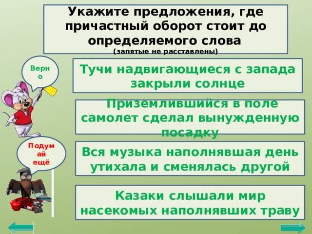 Укажите предложения, где причастный оборот стоит до определяемого слова  (запятые не расставлены) Верно Тучи надвигающиеся с запада закрыли солнце  Приземлившийся в поле самолет сделал вынужденную посадку Подумай ещё Вся музыка наполнявшая день утихала и сменялась другой Казаки слышали мир насекомых наполнявших траву 