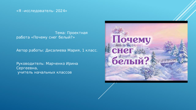 «Я –исследователь- 2024»  Тема: Проектная работа «Почему снег белый?» Автор работы: Дисалиева Мария, 1 класс. Руководитель: Марченко Ирина Сергеевна,  учитель начальных классов  