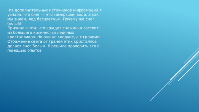  Из дополнительных источников информации я узнала, что снег — это замерзшая вода, а как мы знаем, лед бесцветный. Почему же снег белый? Причина в том, что каждая снежинка состоит из большого количества ледяных кристалликов. Но они не гладкие, а с гранями. Отражение света от граней этих кристаллов делает снег белым. Я решила проверить это с помощью опытов 