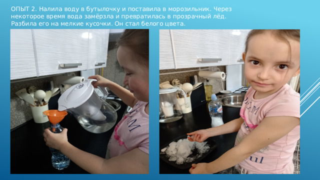 ОПЫТ 2. Налила воду в бутылочку и поставила в морозильник. Через некоторое время вода замёрзла и превратилась в прозрачный лёд. Разбила его на мелкие кусочки. Он стал белого цвета. 
