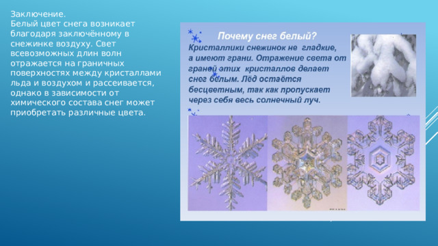 Заключение. Белый цвет снега возникает благодаря заключённому в снежинке воздуху. Свет всевозможных длин волн отражается на граничных поверхностях между кристаллами льда и воздухом и рассеивается, однако в зависимости от химического состава снег может приобретать различные цвета. 