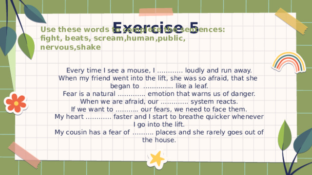 Exercise 5 Use these words to complete the sentences: fight, beats, scream,human,public, nervous,shake Every time I see a mouse, I ………… loudly and run away. When my friend went into the lift, she was so afraid, that she began to ………….. like a leaf. Fear is a natural …………. emotion that warns us of danger. When we are afraid, our …………. system reacts. If we want to ……….. our fears, we need to face them. My heart ………… faster and I start to breathe quicker whenever I go into the lift. My cousin has a fear of ………. places and she rarely goes out of the house. 