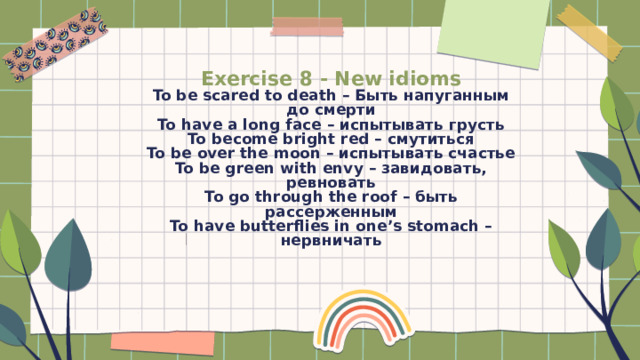 Exercise 8 - New idioms  To be scared to death – Быть напуганным до смерти  To have a long face – испытывать грусть  To become bright red – смутиться  To be over the moon – испытывать счастье  To be green with envy – завидовать, ревновать  To go through the roof – быть рассерженным  To have butterflies in one’s stomach – нервничать   