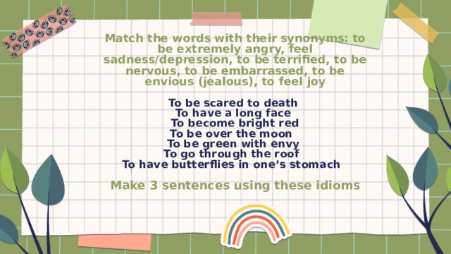 Match the words with their synonyms: to be extremely angry, feel sadness/depression, to be terrified, to be nervous, to be embarrassed, to be envious (jealous), to feel joy   To be scared to death  To have a long face  To become bright red  To be over the moon  To be green with envy  To go through the roof  To have butterflies in one’s stomach   Make 3 sentences using these idioms   