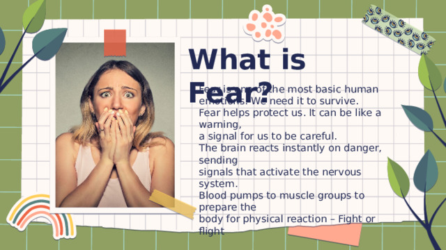 What is Fear? Fear is one of the most basic human emotions. We need it to survive. Fear helps protect us. It can be like a warning, a signal for us to be careful. The brain reacts instantly on danger, sending signals that activate the nervous system. Blood pumps to muscle groups to prepare the body for physical reaction – Fight or flight 