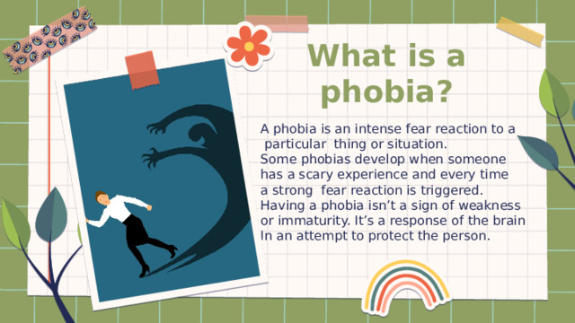 What is a phobia? A phobia is an intense fear reaction to a  particular thing or situation. Some phobias develop when someone has a scary experience and every time a strong fear reaction is triggered. Having a phobia isn’t a sign of weakness or immaturity. It’s a response of the brain In an attempt to protect the person. 