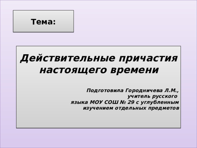 Тема: Действительные причастия настоящего времени   Подготовила Городничева Л.М.,  учитель русского языка МОУ СОШ № 29 с углубленным  изучением отдельных предметов  