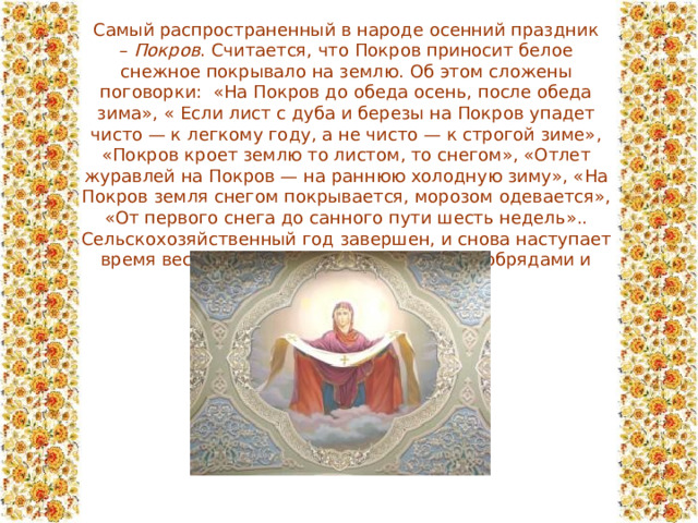 Самый распространенный в народе осенний праздник –  Покров . Считается, что Покров приносит белое снежное покрывало на землю. Об этом сложены поговорки: «На Покров до обеда осень, после обеда зима», «  Если лист с дуба и березы на Покров упадет чисто — к легкому году, а не чисто — к строгой зиме», «Покров кроет землю то листом, то снегом», «Отлет журавлей на Покров — на раннюю холодную зиму», «На Покров земля снегом покрывается, морозом одевается», «От первого снега до санного пути шесть недель».. Сельскохозяйственный год завершен, и снова наступает время веселых игр, гуляний, свадеб с их обрядами и ритуалом. 