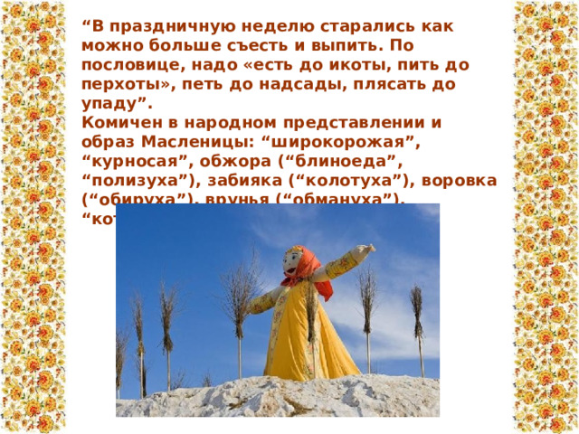 “ В праздничную неделю старались как можно больше съесть и выпить. По пословице, надо «есть до икоты, пить до перхоты», петь до надсады, плясать до упаду”. Комичен в народном представлении и образ Масленицы: “широкорожая”, “курносая”, обжора (“блиноеда”, “полизуха”), забияка (“колотуха”), воровка (“обируха”), врунья (“обмануха”), “которую ждут” (И.  Земцовский).  