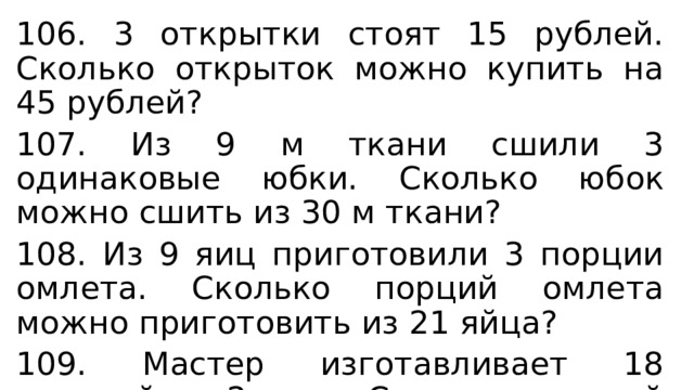 106. 3 открытки стоят 15 рублей. Сколько открыток можно купить на 45 рублей? 107. Из 9 м ткани сшили 3 одинаковые юбки. Сколько юбок можно сшить из 30 м ткани? 108. Из 9 яиц приготовили 3 порции омлета. Сколько порций омлета можно приготовить из 21 яйца? 109. Мастер изготавливает 18 деталей за 2 часа. Сколько деталей он изготовит за 6 часов? 