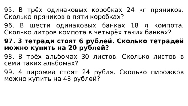 95. В трёх одинаковых коробках 24 кг пряников. Сколько пряников в пяти коробках? 96. В шести одинаковых банках 18 л компота. Сколько литров компота в четырёх таких банках? 97. 3 тетради стоят 6 рублей. Сколько тетрадей можно купить на 20 рублей? 98. В трёх альбомах 30 листов. Сколько листов в семи таких альбомах? 99. 4 пирожка стоят 24 рубля. Сколько пирожков можно купить на 48 рублей? 