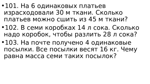 101. На 6 одинаковых платьев израсходовали 30 м ткани. Сколько платьев можно сшить из 45 м ткани? 102. В семи коробках 14 л сока. Сколько надо коробок, чтобы разлить 28 л сока? 103. На почте получено 4 одинаковые посылки. Все посылки весят 16 кг. Чему равна масса семи таких посылок?  