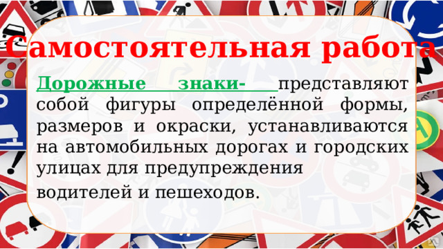 Самостоятельная работа Дорожные знаки- представляют собой фигуры определённой формы, размеров и окраски, устанавливаются на автомобильных дорогах и городских улицах для предупреждения водителей и пешеходов. 