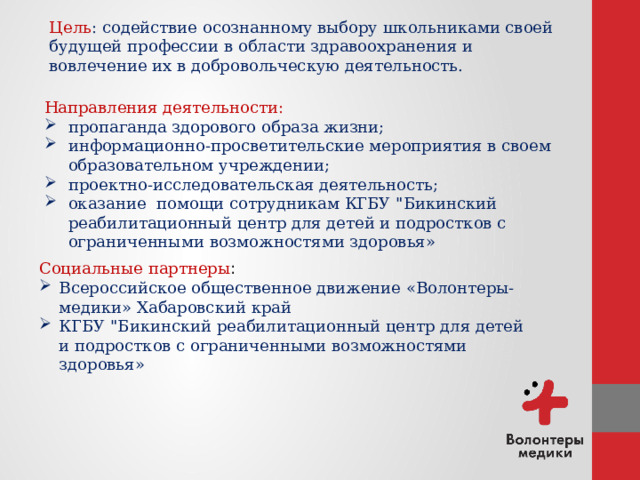 Цель : содействие осознанному выбору школьниками своей будущей профессии в области здравоохранения и вовлечение их в добровольческую деятельность. Направления деятельности: пропаганда здорового образа жизни; информационно-просветительские мероприятия в своем образовательном учреждении; проектно-исследовательская деятельность; оказание помощи сотрудникам КГБУ 