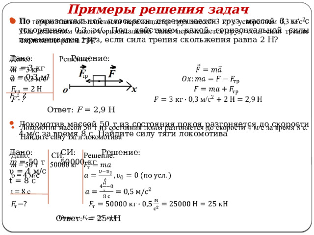 Примеры решения задач   По горизонтальной плоскости перемещается груз массой 3 кг с ускорением 0,3 м/. Под действием какой горизонтальной силы перемещается груз, если сила трения скольжения равна 2 Н? Дано: Решение: m = 3 кг a = 0,3 м/   F - ?  Локомотив массой 50 т из состояния покоя разгоняется до скорости 4 м/с за время 8 с. Найдите силу тяги локомотива Дано: СИ: Решение: m = 50 т 50000 кг υ = 4 м/с t = 8 с  Ответ: F = 2,9 Н  Ответ: = 25 кН   